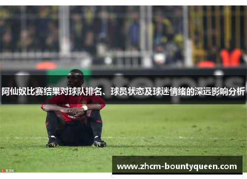 阿仙奴比赛结果对球队排名、球员状态及球迷情绪的深远影响分析