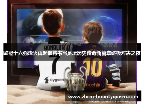 欧冠十六强烽火再起谁将书写足坛历史传奇新篇章终极对决之夜