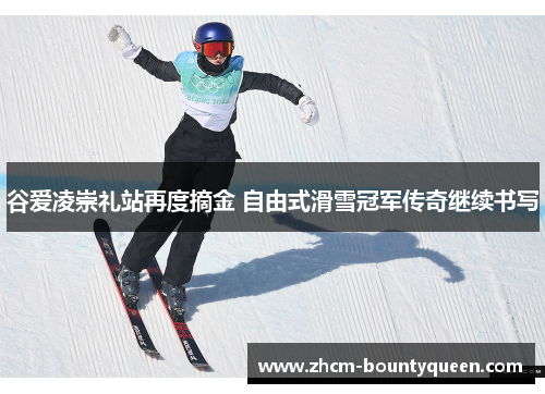 谷爱凌崇礼站再度摘金 自由式滑雪冠军传奇继续书写