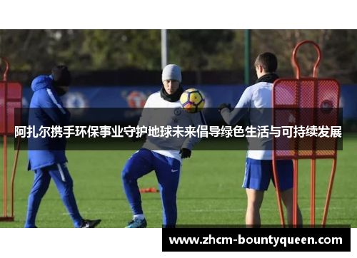 阿扎尔携手环保事业守护地球未来倡导绿色生活与可持续发展