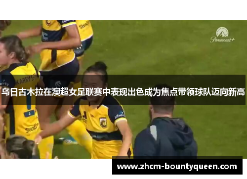 乌日古木拉在澳超女足联赛中表现出色成为焦点带领球队迈向新高