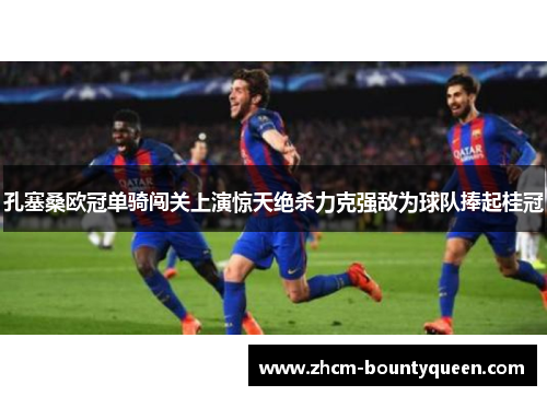 孔塞桑欧冠单骑闯关上演惊天绝杀力克强敌为球队捧起桂冠
